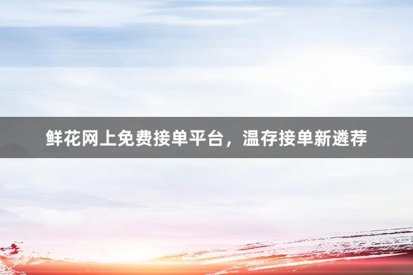 鲜花网上免费接单平台,温存接单新遴荐