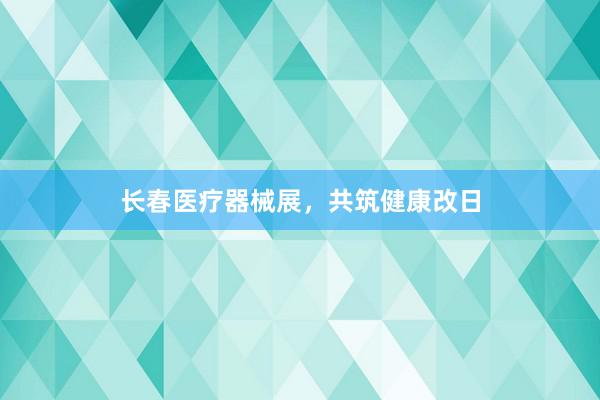 长春医疗器械展，共筑健康改日