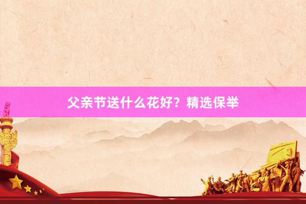 父亲节送什么花好？精选保举