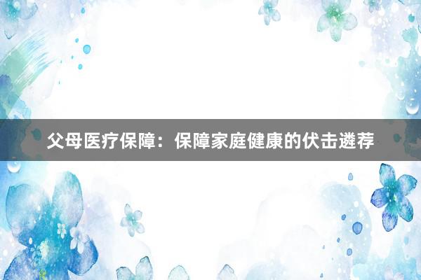 父母医疗保障：保障家庭健康的伏击遴荐