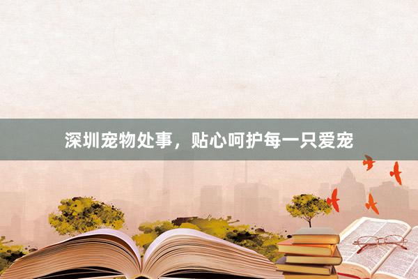 深圳宠物处事，贴心呵护每一只爱宠
